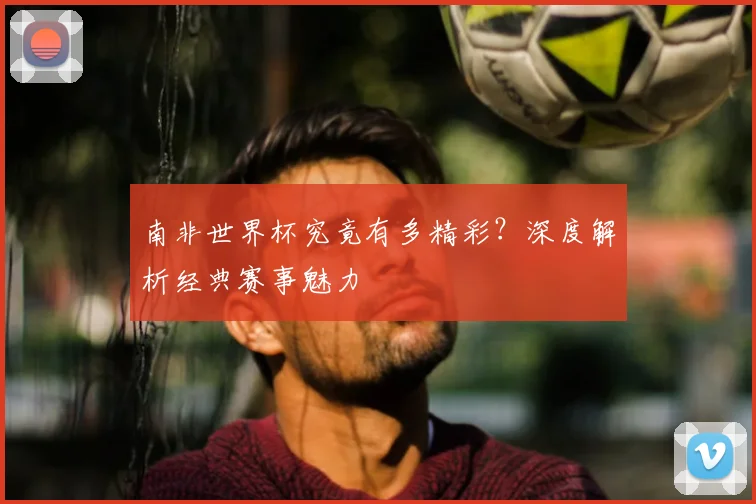 南非世界杯究竟有多精彩?深度解析经典赛事魅力