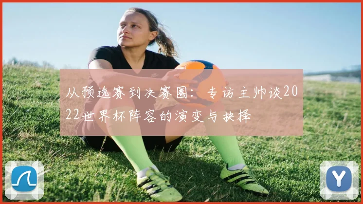 从预选赛到决赛圈：专访主帅谈2022世界杯阵容的演变与抉择