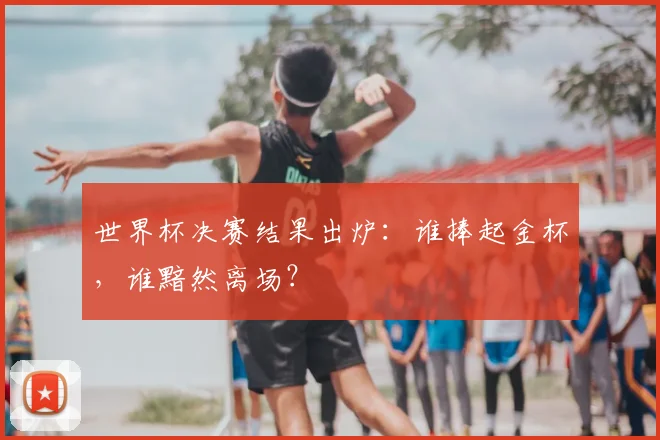 世界杯决赛结果出炉:谁捧起金杯,谁黯然离场?