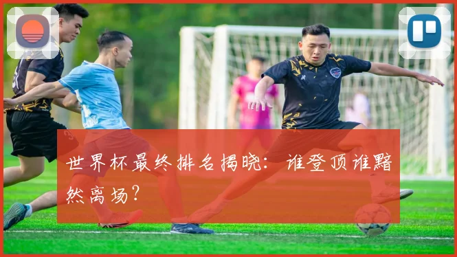 世界杯最终排名揭晓：谁登顶谁黯然离场？