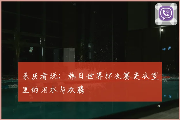 亲历者说:韩日世界杯决赛更衣室里的泪水与欢腾