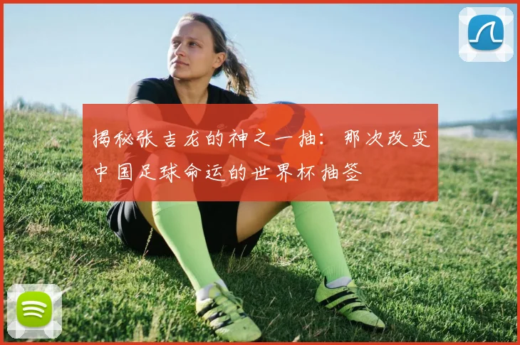 揭秘张吉龙的神之一抽:那次改变中国足球命运的世界杯抽签