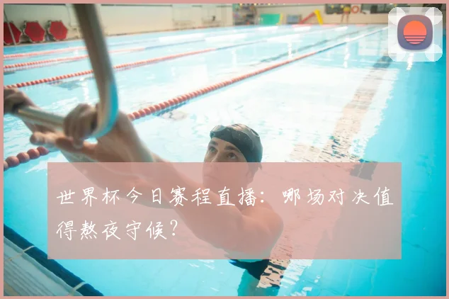 世界杯今日赛程直播:哪场对决值得熬夜守候?