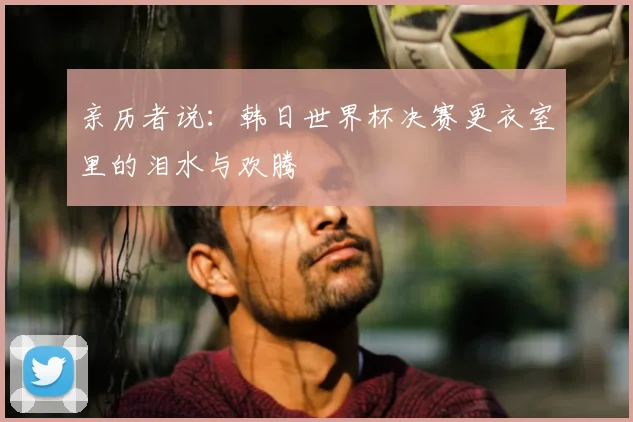 亲历者说:韩日世界杯决赛更衣室里的泪水与欢腾