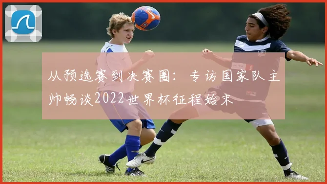 从预选赛到决赛圈：专访国家队主帅畅谈2022世界杯征程始末