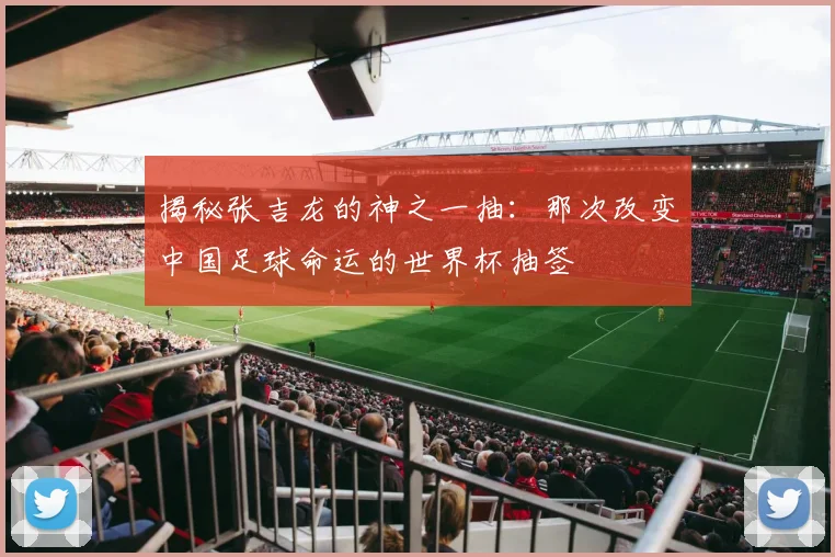 揭秘张吉龙的神之一抽:那次改变中国足球命运的世界杯抽签