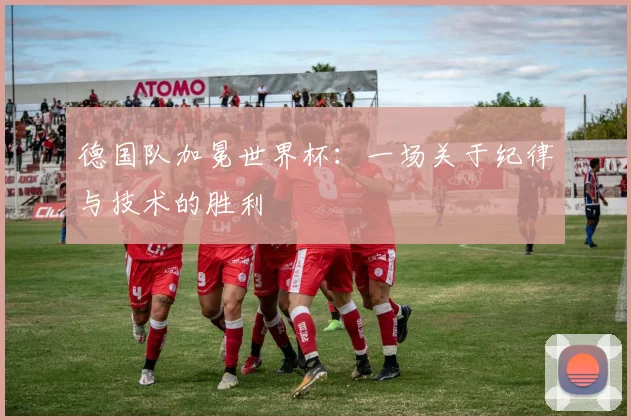 德国队加冕世界杯：一场关于纪律与技术的胜利