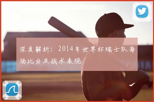 深度解析:2014年世界杯瑞士队每场比分及战术表现