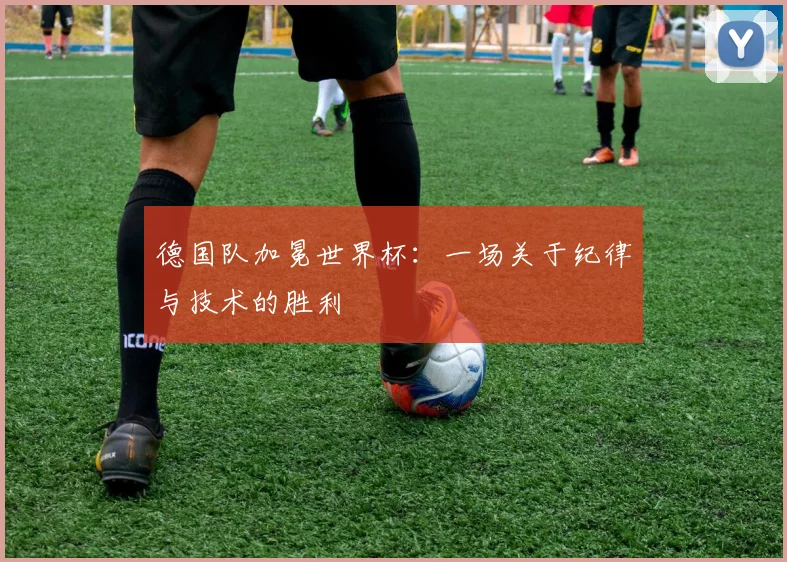 德国队加冕世界杯：一场关于纪律与技术的胜利