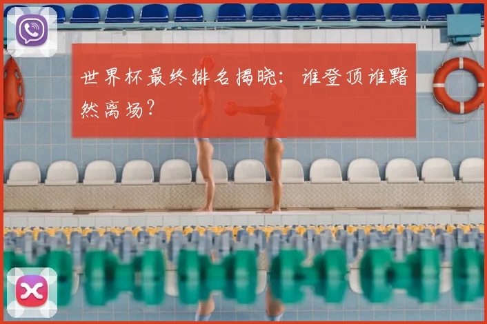 世界杯最终排名揭晓：谁登顶谁黯然离场？