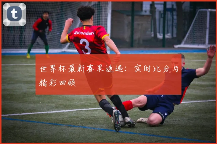世界杯最新赛果速递：实时比分与精彩回顾