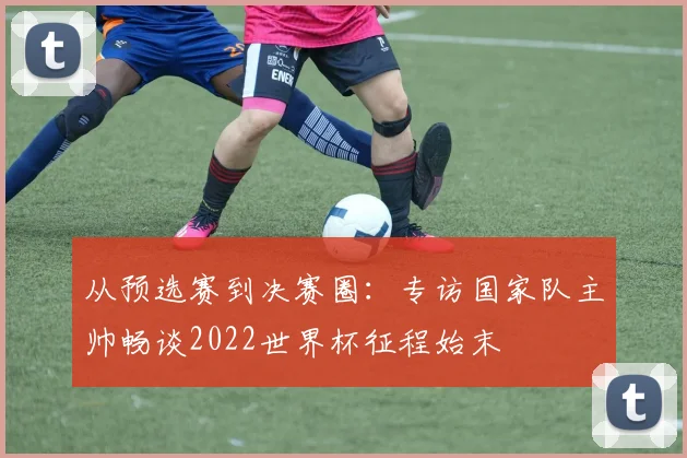 从预选赛到决赛圈：专访国家队主帅畅谈2022世界杯征程始末