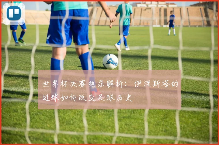 世界杯决赛绝杀解析:伊涅斯塔的进球如何改变足球历史
