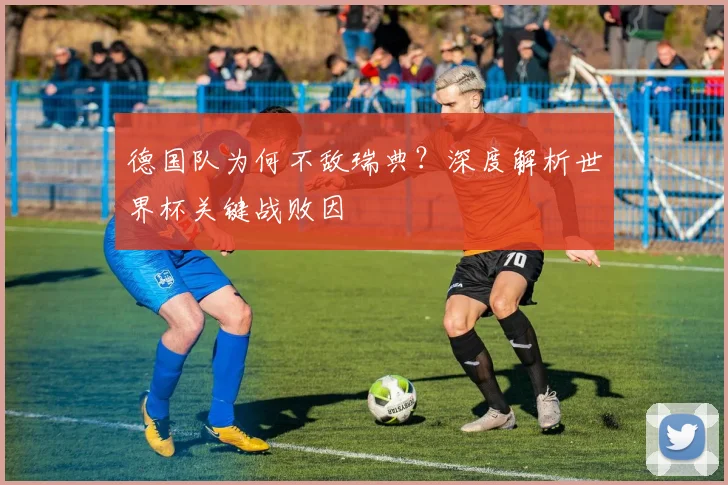 德国队为何不敌瑞典？深度解析世界杯关键战败因
