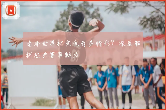 南非世界杯究竟有多精彩?深度解析经典赛事魅力